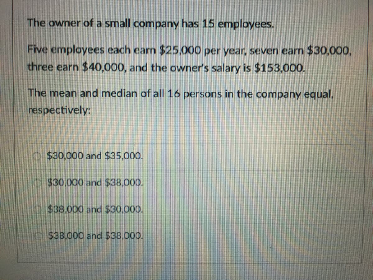 The owner of a small company has 15 employees.
Five employees each earn $25,000 per year, seven earn $30,000,
three earn $40,000, and the owner's salary is $153,000.
The mean and median of all 16 persons in the company equal,
respectively:
O $30.000 and $35,000.
$30.000 and $38,000.
$38,000 and $30,000.
o $38.000 and $38.000.
