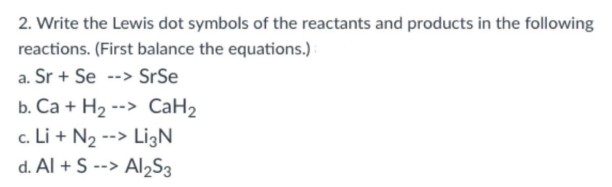 2. Write the Lewis dot symbols of the reactants and products in the following
reactions. (First balance the equations.)
a. Sr + Se
--> SrSe
b. Ca + H2 --> CaH2
c. Li + N2 --> Li3N
d. Al + S --> Al2S3
