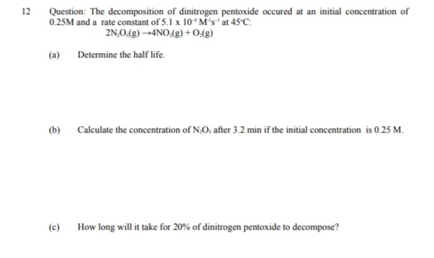 12
Question: The decomposition of dinitrogen pentoxide occured at an initial concentration of
0.25M and a rate constant of 5.1 x 10 M's at 45 C:
2N,O.(g) 4NO.(g) + 0:(g)
(a)
Determine the half life.
(b) Calculate the concentration of N,O, after 3.2 min if the initial concentration is 0.25 M.
(c)
How long will it take for 20% of dinitrogen pentoxide to decompose?
