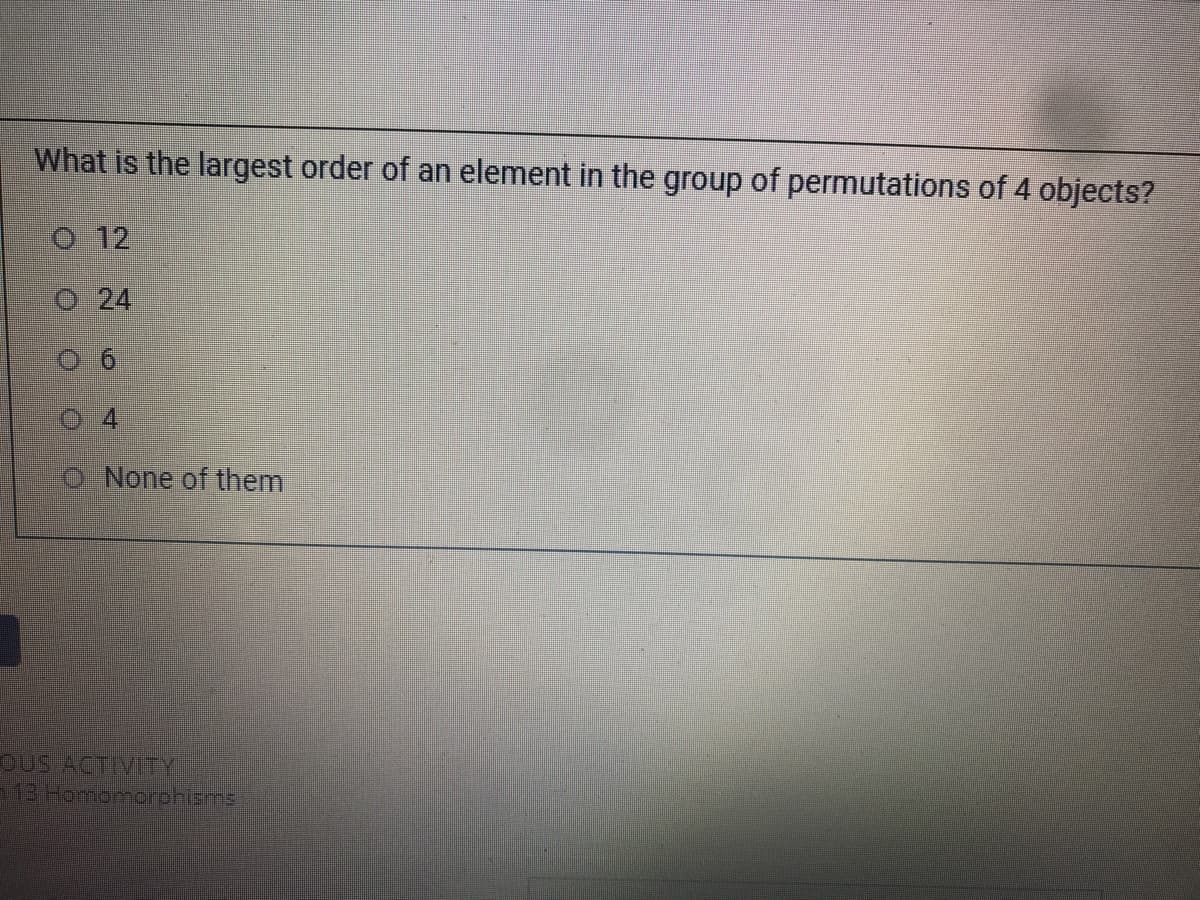 What is the largest order of an element in the group of permutations of 4 objects?
o 12
O 24
None of them
OUS ACTVITY
13 Honiomorohisms
