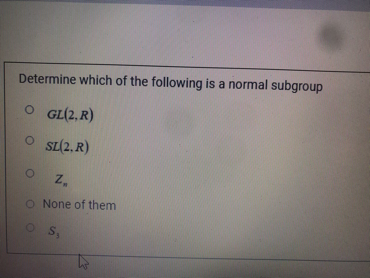 Determine which of the following is a normal subgroup
GL(2, R)
SL(2. R)
O None of them.
