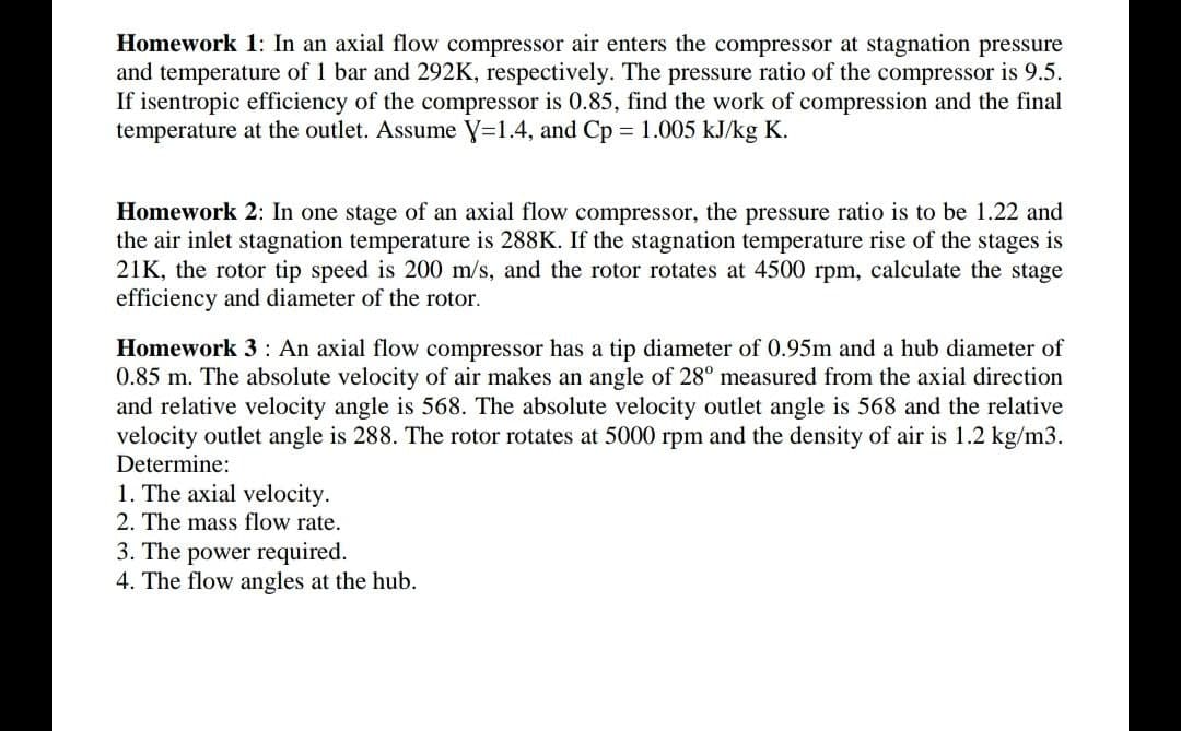 Homework 1: In an axial flow compressor air enters the compressor at stagnation pressure
and temperature of 1 bar and 292K, respectively. The pressure ratio of the compressor is 9.5.
If isentropic efficiency of the compressor is 0.85, find the work of compression and the final
temperature at the outlet. Assume y=1.4, and Cp = 1.005 kJ/kg K.
Homework 2: In one stage of an axial flow compressor, the pressure ratio is to be 1.22 and
the air inlet stagnation temperature is 288K. If the stagnation temperature rise of the stages is
21K, the rotor tip speed is 200 m/s, and the rotor rotates at 4500 rpm, calculate the stage
efficiency and diameter of the rotor.
Homework 3 : An axial flow compressor has a tip diameter of 0.95m and a hub diameter of
0.85 m. The absolute velocity of air makes an angle of 28° measured from the axial direction
and relative velocity angle is 568. The absolute velocity outlet angle is 568 and the relative
velocity outlet angle is 288. The rotor rotates at 5000 rpm and the density of air is 1.2 kg/m3.
Determine:
1. The axial velocity.
2. The mass flow rate.
3. The power required.
4. The flow angles at the hub.
