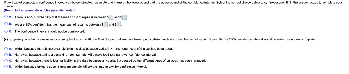 If the boxplot suggests a confidence interval can be constructed, calculate and interpret the lower bound and the upper bound of the confidence interval. Select the correct choice below and, if necessary, fill in the answer boxes to complete your
choice.
(Round to the nearest dollar. Use ascending order.)
A. There is a 95% probability that the mean cost of repair is between $
and $
В.
We are 95% confident that the mean cost of repair is between $
and $
C. The confidence interval should not be constructed.
(c) Suppose you obtain a simple random sample of size n= 10 of a Mini Cooper that was in a low-impact collision and determine the cost of repair. Do you think a 95% confidence interval would be wider or narrower? Explain.
A. Wider, because there is more variability in the data because variability in the repair cost of the car has been added.
B. Narrower, because taking a second random sample will always lead to a narrower confidence interval.
C. Narrower, because there is less variability in the data because any variability caused by the different types of vehicles has been removed.
D. Wider, because taking a second random sample will always lead to a wider confidence interval.
