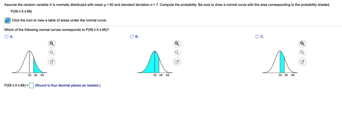 Assume the random variable X is normally distributed with mean u = 50 and standard deviation o = 7. Compute the probability. Be sure to draw a normal curve with the area corresponding to the probability shaded.
P(56 <X< 68)
Click the icon to view a table of areas under the normal curve.
Which of the following normal curves corresponds to P(56 <X<68)?
A.
Ов.
C.
50 56
68
50 56 68
50 56 68
P(56 <X< 68) =
(Round to four decimal places as needed.)
of
