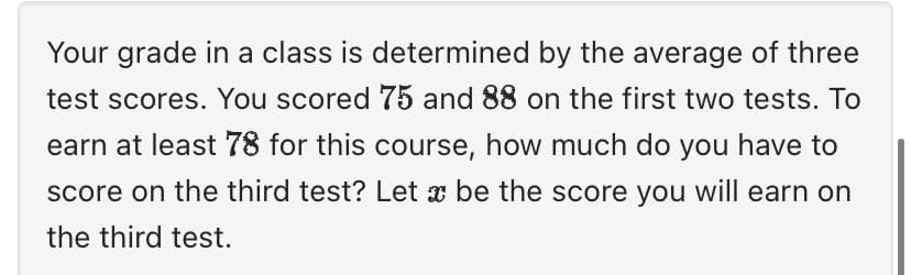 Your grade in a class is determined by the average of three
test scores. You scored 75 and 88 on the first two tests. To
earn at least 78 for this course, how much do you have to
score on the third test? Let be the score you will earn on
the third test.