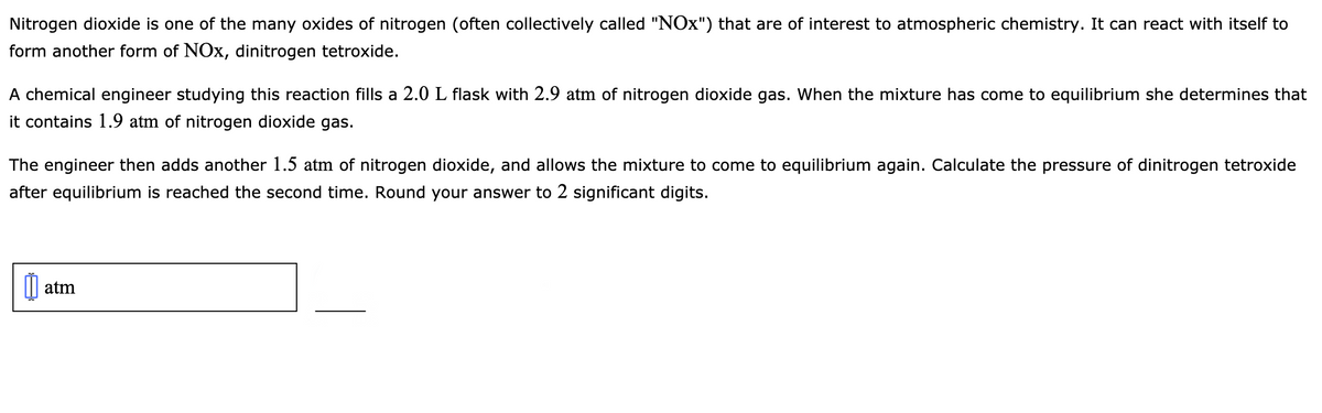 Nitrogen dioxide is one of the many oxides of nitrogen (often collectively called "NOx") that are of interest to atmospheric chemistry. It can react with itself to
form another form of NOx, dinitrogen tetroxide.
A chemical engineer studying this reaction fills a 2.0 L flask with 2.9 atm of nitrogen dioxide gas. When the mixture has come to equilibrium she determines that
it contains 1.9 atm of nitrogen dioxide gas.
The engineer then adds another 1.5 atm of nitrogen dioxide, and allows the mixture to come to equilibrium again. Calculate the pressure of dinitrogen tetroxide
after equilibrium is reached the second time. Round your answer to 2 significant digits.
atm
