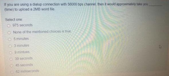 If you are using a dialup connection with 56000 bps channel, then it would approximafely take you
(time) to upload a 2MB word file.
Select one:
O 975 seconds
O None of the mentioned choices is true
5 minutes
O3 minutes
O 9 mintues
O 39 seconds
O 45 seconds
O 62 miliseconds
