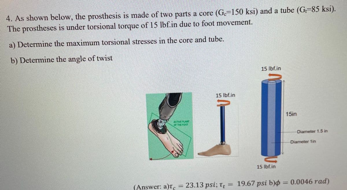 4. As shown below, the prosthesis is made of two parts a core (Ge=150 ksi) and a tube (G=85 ksi).
The prostheses is under torsional torque of 15 lbf.in due to foot movement.
a) Determine the maximum torsional stresses in the core and tube.
b) Determine the angle of twist
15 Ibf.in
15 lbf.in
15in
Diameter 1.5 in
Diameter 1in
15 Ibf.in
(Answer: a)t, = 23.13 psi; t = 19.67 psi b) = 0.0046 rad)
