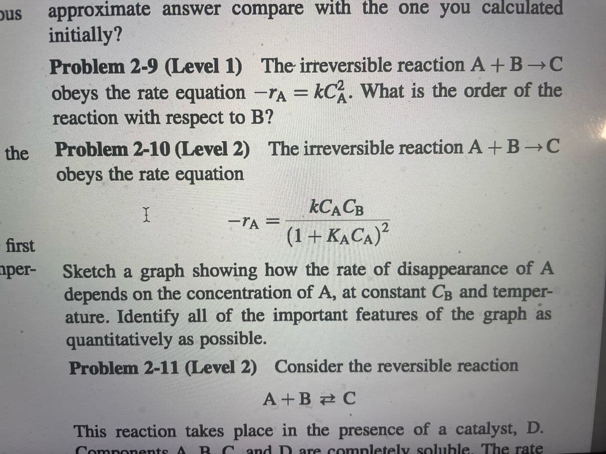 approximate answer compare with the one you calculated
initially?
Problem 2-9 (Level 1) The irreversible reaction A +B-C
obeys the rate equation -rA = kC. What is the order of the
reaction with respect to B?
ous
A•
Problem 2-10 (Level 2) The irreversible reaction A +B →C
obeys the rate equation
the
KCACB
I
-TA
(1+ KẠCA)²
first
Sketch a graph showing how the rate of disappearance of A
depends on the concentration of A, at constant CB and temper-
ature. Identify all of the important features of the graph as
quantitatively as possible.
Problem 2-11 (Level 2) Consider the reversible reaction
aper-
A+B 2 C
This reaction takes place in the presence of a catalyst, D.
Components A B C and D are completely soluble. The rate
