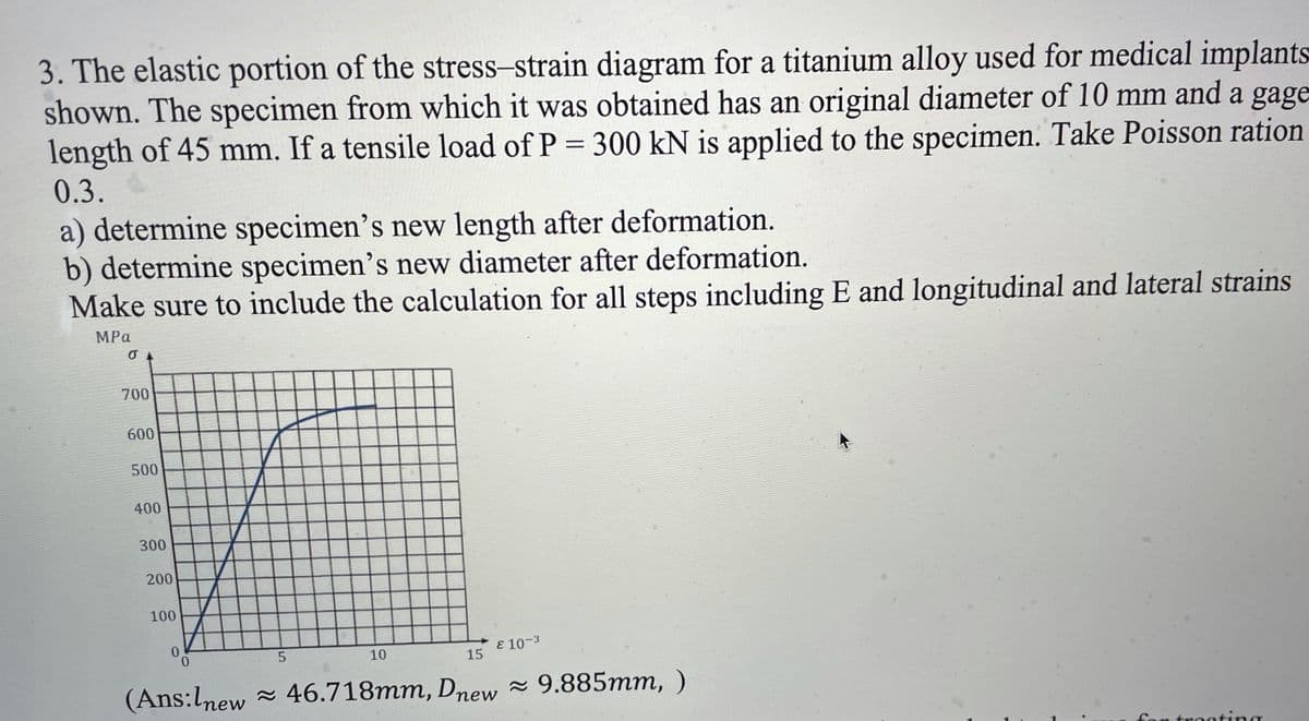 3. The elastic portion of the stress-strain diagram for a titanium alloy used for medical implants
shown. The specimen from which it was obtained has an original diameter of 10 mm and a gage
length of 45 mm. If a tensile load of P = 300 kN is applied to the specimen. Take Poisson ration
0.3.
a) determine specimen's new length after deformation.
b) determine specimen's new diameter after deformation.
Make sure to include the calculation for all steps including E and longitudinal and lateral strains
MPa
700
600
500
400
300
200
100
E 10-3
10
15
(Ans:lnew - 46.718mm, Dnew - 9.885mm, )
for tregting
