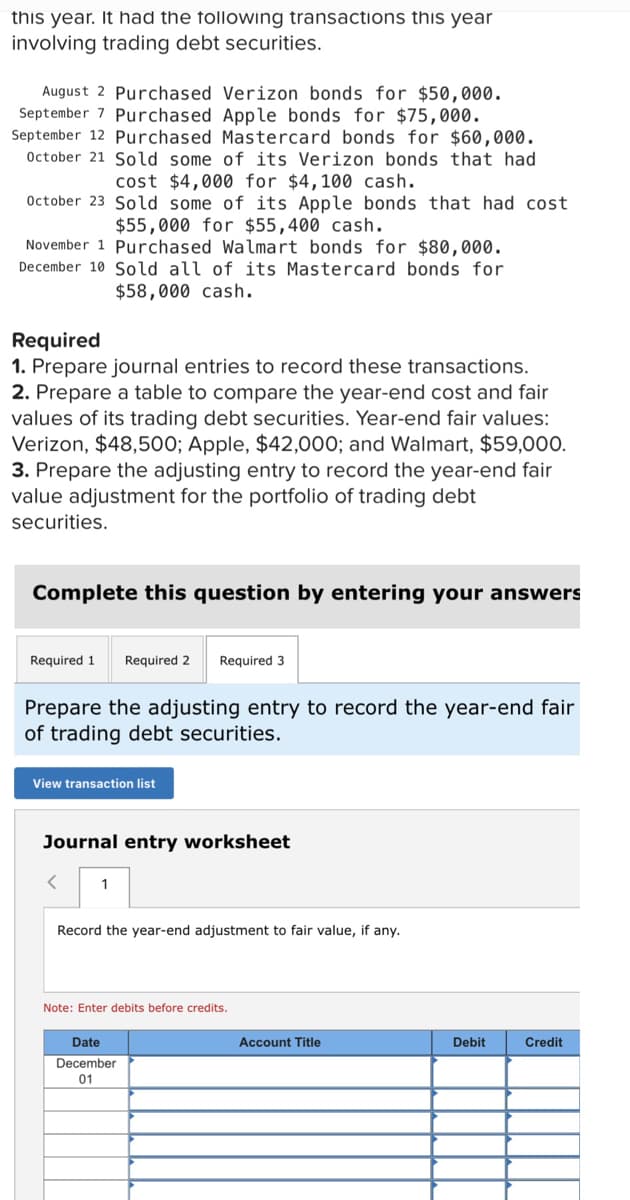 this year. It had the following transactions this year
involving trading debt securities.
August 2 Purchased Verizon bonds for $50,000.
September 7 Purchased Apple bonds for $75,000.
September 12 Purchased Mastercard bonds for $60,000.
October 21 Sold some of its Verizon bonds that had
cost $4,000 for $4,100 cash.
October 23 Sold some of its Apple bonds that had cost
$55,000 for $55,400 cash.
November 1 Purchased Walmart bonds for $80,000.
December 10 Sold all of its Mastercard bonds for
$58,000 cash.
Required
1. Prepare journal entries to record these transactions.
2. Prepare a table to compare the year-end cost and fair
values of its trading debt securities. Year-end fair values:
Verizon, $48,500; Apple, $42,000; and Walmart, $59,000.
3. Prepare the adjusting entry to record the year-end fair
value adjustment for the portfolio of trading debt
securities.
Complete this question by entering your answers
Required 1 Required 2 Required 3
Prepare the adjusting entry to record the year-end fair
of trading debt securities.
View transaction list
Journal entry worksheet
< 1
Record the year-end adjustment to fair value, if any.
Note: Enter debits before credits.
Date
December
01
Account Title
Debit
Credit