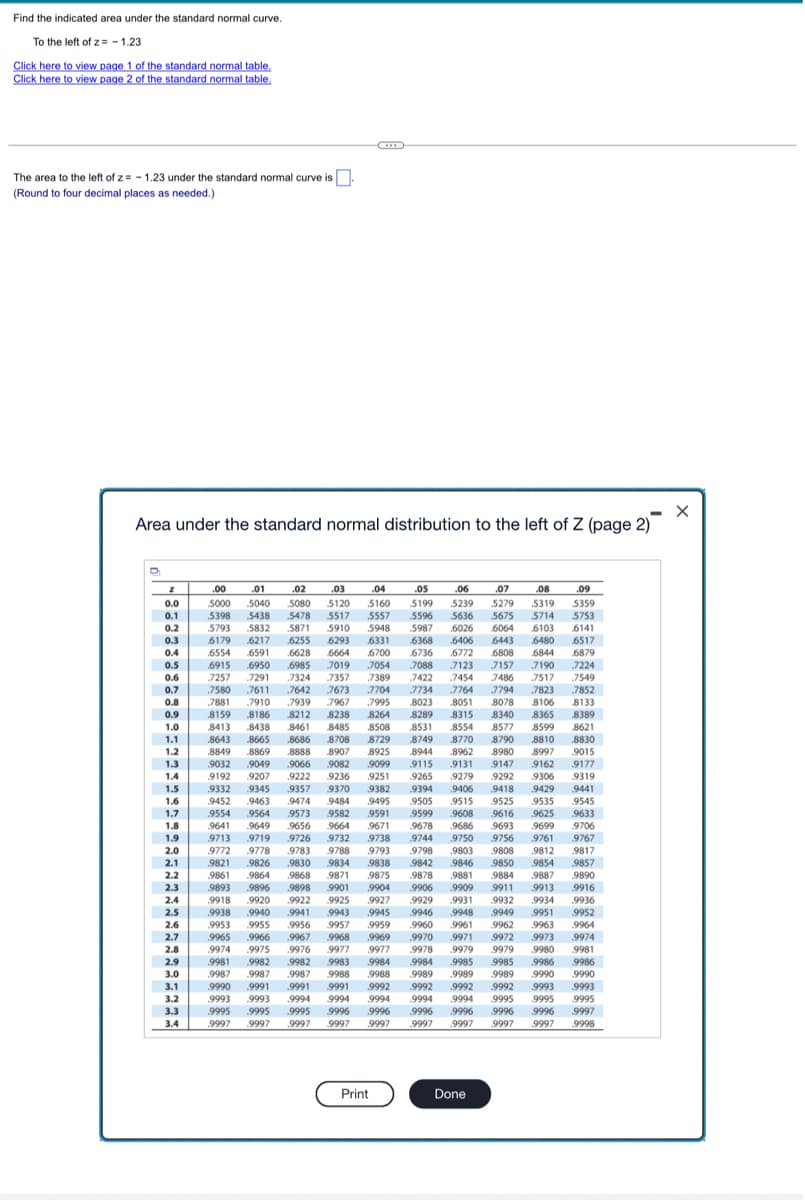 Find the indicated area under the standard normal curve.
To the left of z= -1.23
Click here to view page 1 of the standard normal table.
Click here to view page 2 of the standard normal table.
The area to the left of z= -1.23 under the standard normal curve is
(Round to four decimal places as needed.)
Area under the standard normal distribution to the left of Z (page 2)
D
0.0
0.1
0.2
0.3
0.4
0.5
0.6
0.7
0.8
0.9
1.0
1.1
1.2
1.3
1.4
1.5
1.6
1.7
1.8
1.9
2.0
2.1
2.2
2.3
2.4
2.5
2.6
2.7
2.8
2.9
3.0
3.1
3.2
3.3
3.4
C
.04
.06
.00 .01 .02
5000 5040 5080
.03
5120
5438 .5478 5517
.05
5199 5239
6026 6064 6103
6406 6443 6480
6772 6808 6844
5160
5398
5557 5596 .5636
5793 5832 5871 5910 5948 5987
.6179 6217 .6255 6293 6331
.6368
6554 .6591 .6628 6664 6700 .6736
.6915 .6950 .6985 .7019 .7054 .7088
.7324 .7357 .7389 7422
.7642 7673 7704 .7734
.7881 7910 .7939 7967 .7995 8023
8159 8186 .8212 8238 8264 8289 .8315 8340 8365
8413 .8438 .8461 8485 8508 8531 .8554 8577 8599
.8643 .8665
8686 8708 8729 8749 .8770 8790 8810
.8849 .8869 8888 8907 8925
7257 .7291
.7580 .7611
7123 .7157 7190
7454 7486 7517
.7764 7794 7823
.8051 8078 8106
9418 9429 9441
9525 .9535 9545
8944 .8962 8980 8997
9032 .9049
.9066 9082 .9099 9115 .9131
9147
9162
9192 .9207 .9222 9236 9251 .9265 .9279 .9292 .9306
.9332 .9345 .9357 9370 .9382 9394
.9406
9452 9463 .9474 9484 .9495
9505 .9515
9554 .9564 .9573 9582 .9591 .9599 .9608
.9616 .9625 .9633
9641 .9649 .9656 9664 9671 .9678 .9686 9693 .9699 9706
9713 9719 .9726 9732 9738 9744 .9750 9756 9761 .9767
9772 .9778 .9783 9788 .9793 .9798
9803
9808 9812 9817
9821 9826 .9830 9834 .9838 .9842 9846 .9850 .9854 .9857
.9861 .9864 .9868 9871 .9875 9878 .9881 9884 9887
.9890
9893 .9896 9898 9901 .9904 .9906 .9909
.9916
.9918 9920 .9922 9925 9927
.9936
9938 .9940
.9941
9943 .9945 .9946
.9952
9953 .9955 9956 9957 9959 9960 9961 9962 .9963
9965 .9966 .9967 .9968 .9969
.9970 .9971 .9972 .9973
9974 .9975 .9976 9977 .9977 9978 .9979 9979 9980
.9981 .9982 .9982 9983 .9984 .9984 9985 9985 9986 .9986
9987 9987 9987 9988 .9988 9989 .9989 9989 9990 .9990
9990 .9991 .9991 9991 .9992 9992 .9992 .9992 9993 9993
9993 .9993 .9994 9994 9994 .9994 9994 .9995 9995 .9995
.9995 .9995 .9995 .9996 .9996 .9996 .9996 .9996 .9996 .9997
9997 9997
.9997 .9997 .9997 .9997
9998
9911 9913
9929 .9931 9932 .9934
.9948 9949 .9951
9964
.9974
9981
9997 .9997 .9997
Print
Done
.07
.08
.09
5279 5319 5359
5675 5714
5753
6141
.6517
.6879
.7224
7549
.7852
8133
8389
8621
8830
9015
9177
9319
X