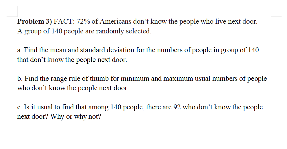 Problem 3) FACT: 72% of Americans don't know the people who live next door.
group
of 140 people are randomly selected.
a. Find the mean and standard deviation for the numbers of people in group of 140
that don't know the people next door.
b. Find the range rule of thumb for minimum and maximum usual numbers of people
who don't know the people next door.
c. Is it usual to find that among 140 people, there are 92 who don't know the people
next door? Why or why not?
