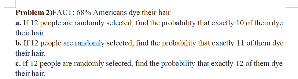 Problem 2)FACT: 68% Americans dye their hair
a. If 12 people are randomly selected, find the probability that exactly 10 of them dye
their hair.
b. If 12 people are randomly selected, find the probability that exactly 11 of them dye
their hair.
c. If 12 people are randomly selected, find the probability that exactly 12 of them dye
their hair.
