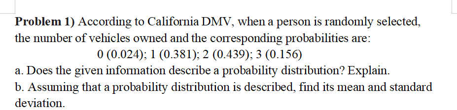 Problem 1) According to California DMV, when a person is randomly selected,
the number of vehicles owned and the corresponding probabilities are:
0 (0.024); 1 (0.381); 2 (0.439); 3 (0.156)
a. Does the given information describe a probability distribution? Explain.
b. Assuming that a probability distribution is described, find its mean and standard
deviation.
