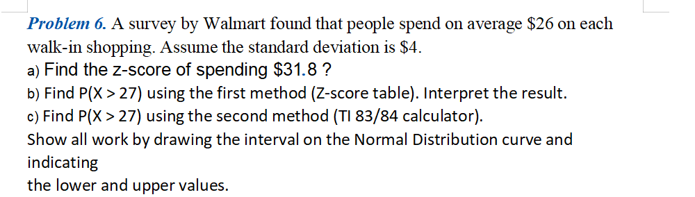 Problem 6. A survey by Walmart found that people spend on average $26 on each
walk-in shopping. Assume the standard deviation is $4.
a) Find the z-score of spending $31.8 ?
b) Find P(X > 27) using the first method (Z-score table). Interpret the result.
c) Find P(X > 27) using the second method (TI 83/84 calculator).
Show all work by drawing the interval on the Normal Distribution curve and
indicating
the lower and upper values.
