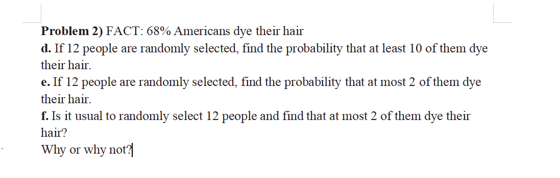 Problem 2) FACT: 68% Americans dye their hair
d. If 12 people are randomly selected, find the probability that at least 10 of them dye
their hair.
e. If 12 people are randomly selected, find the probability that at most 2 of them dye
their hair.
f. Is it usual to randomly select 12 people and find that at most 2 of them dye their
hair?
Why or why not?|
