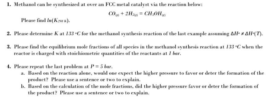 1. Methanol can be synthesized at over an FCC metal catalyst via the reaction below:
COg + 2H2e) = CH;0H)
Please find In(K298 K).
2. Please determine K at 133 •C for the methanol synthesis reaction of the last example assuming AH # AH•(T).
3. Please find the equilibrium mole fractions of all species in the methanol synthesis reaction at 133 C when the
reactor is charged with stoichiometric quantities of the reactants at I bar.
4. Please repeat the last problem at P = 5 bar.
a. Based on the reaction alone, would one expect the higher pressure to favor or deter the formation of the
product? Please use a sentence or two to explain.
b. Based on the calculation of the mole fractions, did the higher pressure favor or deter the formation of
the product? Please use a sentence or two to explain.

