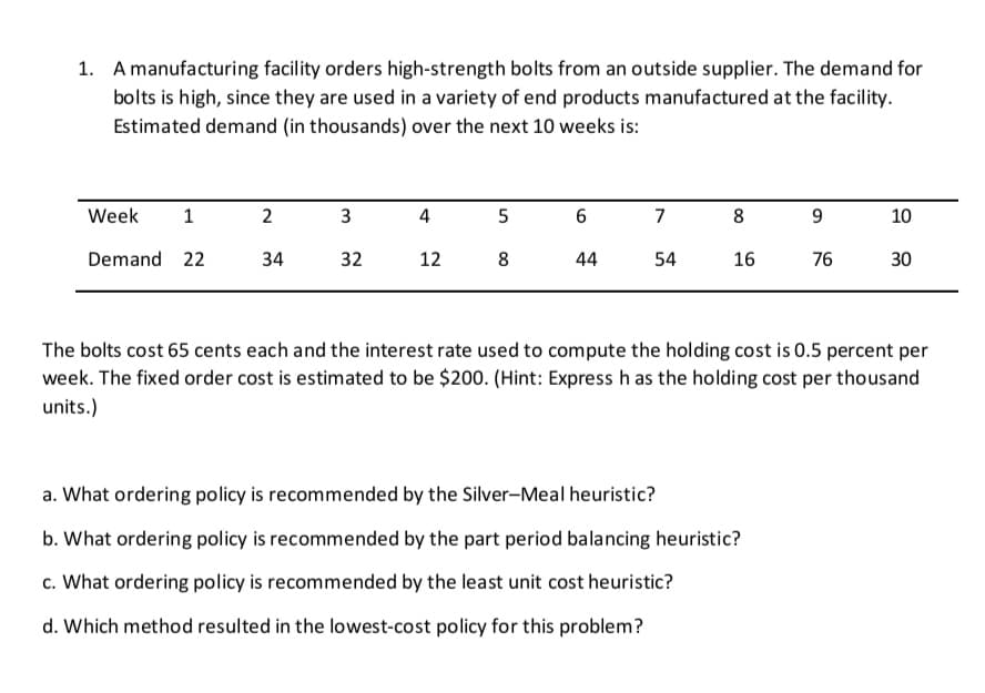 1. A manufacturing facility orders high-strength bolts from an outside supplier. The demand for
bolts is high, since they are used in a variety of end products manufactured at the facility.
Estimated demand (in thousands) over the next 10 weeks is:
Week
2
3
4
5
7
8
10
Demand 22
34
32
12
8
44
54
16
76
30
The bolts cost 65 cents each and the interest rate used to compute the holding cost is 0.5 percent per
week. The fixed order cost is estimated to be $200. (Hint: Express h as the holding cost per thousand
units.)
a. What ordering policy is recommended by the Silver-Meal heuristic?
b. What ordering policy is recommended by the part period balancing heuristic?
c. What ordering policy is recommended by the least unit cost heuristic?
d. Which method resulted in the lowest-cost policy for this problem?
