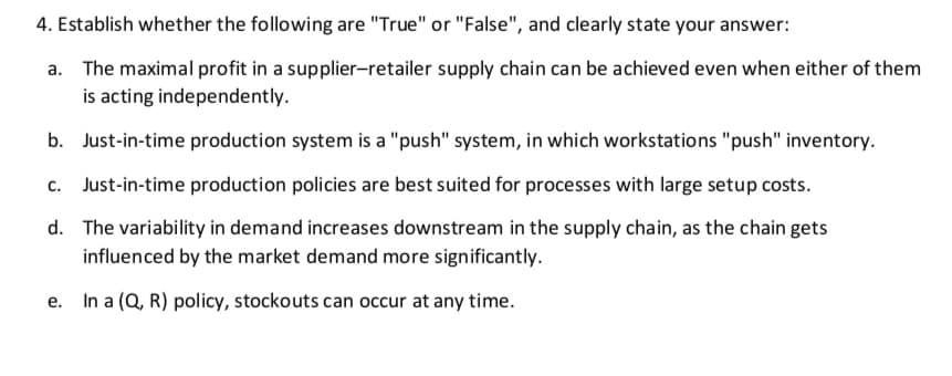 4. Establish whether the following are "True" or "False", and clearly state your answer:
a. The maximal profit in a supplier-retailer supply chain can be achieved even when either of them
is acting independently.
b. Just-in-time production system is a "push" system, in which workstations "push" inventory.
c. Just-in-time production policies are best suited for processes with large setup costs.
d. The variability in demand increases downstream in the supply chain, as the chain gets
influenced by the market demand more significantly.
e. In a (Q, R) policy, stockouts can occur at any time.
