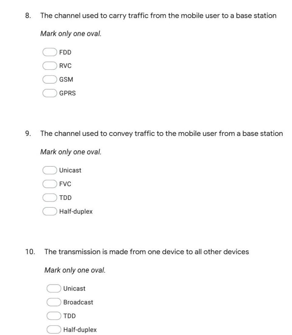 8.
The channel used to carry traffic from the mobile user to a base station
Mark only one oval.
FDD
RVC
GSM
GPRS
9.
The channel used to convey traffic to the mobile user from a base station
Mark only one oval.
Unicast
FVC
TDD
Half-duplex
10.
The transmission is made from one device to all other devices
Mark only one oval.
Unicast
Broadcast
TDD
Half-duplex
0000
