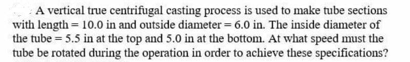 A vertical true centrifugal casting process is used to make tube sections
with length = 10.0 in and outside diameter = 6.0 in. The inside diameter of
the tube 5.5 in at the top and 5.0 in at the bottom. At what speed must the
tube be rotated during the operation in order to achieve these specifications?
