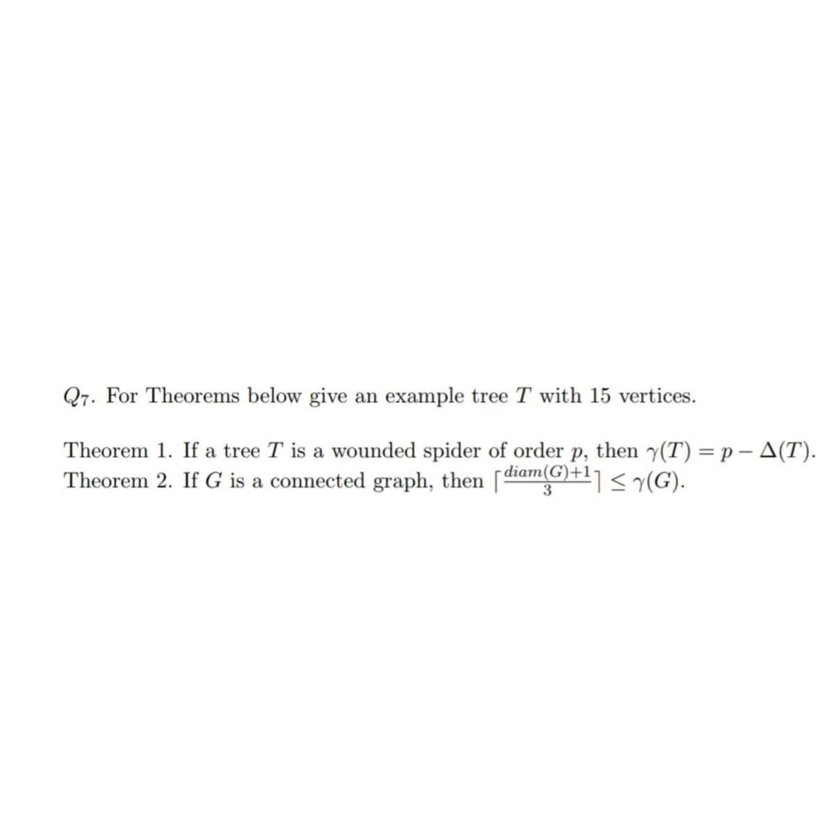 Q7. For Theorems below give an example tree T with 15 vertices.
Theorem 1. If a tree T is a wounded spider of order p, then y(T) = p - A(T).
Theorem 2. If G is a connected graph, then [diam(G)+¹] ≤ y(G).