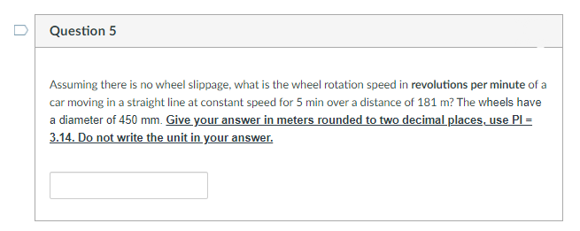 Question 5
Assuming there is no wheel slippage, what is the wheel rotation speed in revolutions per minute of a
car moving in a straight line at constant speed for 5 min over a distance of 181 m? The wheels have
a diameter of 450 mm. Give your answer in meters rounded to two decimal places, use PI =
3.14. Do not write the unit in your answer.
