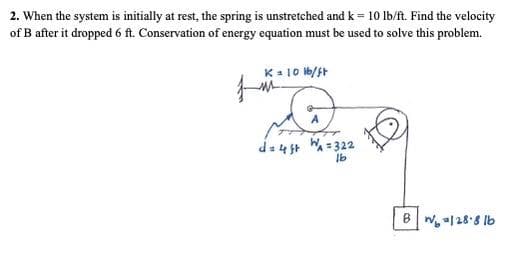 2. When the system is initially at rest, the spring is unstretched and k = 10 lb/ft. Find the velocity
of B after it dropped 6 ft. Conservation of energy equation must be used to solve this problem.
K- 10 b/ft
d=4 5t W = 322
B
N |28'8 Ib
