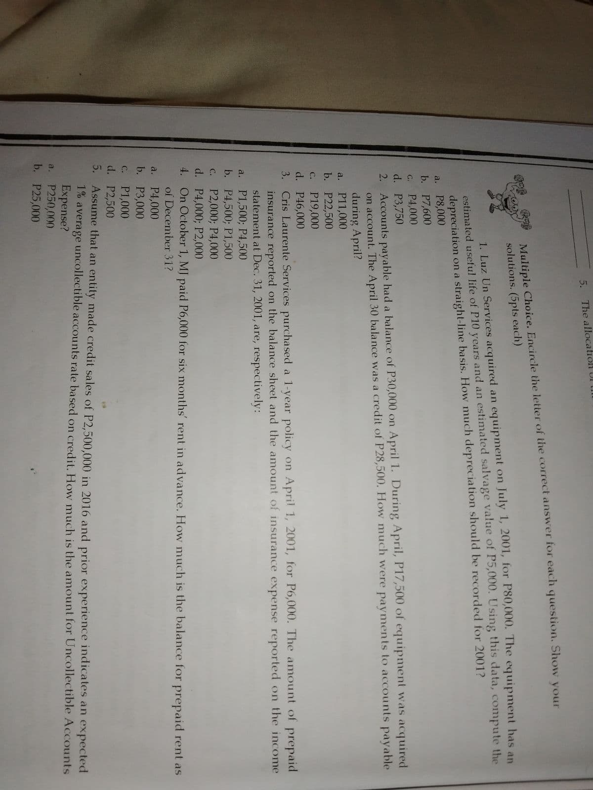 5. The allocation UI mU
Multiple Choice. Encircle the letter of the correct answer for each question. Show vour
solutions. (5pts each)
estimated usefu! life of P10 years and an estimated salvage value of P5,000. Using this data, compute the
depreciation on a straight-line basis. How much depreciation should be recorded for 2001?
P8,000
b. P7,600
P4,000
d. P3,750
Accounts payable had a balance of P30,000 on April 1. During April, P17,500 of equipment was acquired
on account. The April 30 balance was a credit of P28,500. How much were payments to accounts payable
during April?
a. P11,000
b. Р22,500
P19,000
d. P46,000
3. Cris Laurente Services purchased a 1-year policy on April 1, 2001, for P6,000. The amount of prepaid
insurance reported on the balance sheet and the amount of insurance expense reported on the income
statement at Dec. 31, 2001, are, respectively:
a. P1,500; P4,500
b. P4,500; P1,500
C. P2,000; P4,000
d. P4,000; P2,000
4. On October 1, MJ paid P6,000 for six months' rent in advance. How much is the balance for prepaid rent as
1. Luz Un Services acquired an equipment on July 1, 200I, for P80,000. The equipment has an
a.
G.
2.
С.
С.
of December 31?
a. P4,000
b. P3,000
P1,000
d. P2,500
С.
5. Assume that an entity made credit sales of P2,500,000 in 2016 and prior experience indicates an expected
1% average uncollectible accounts rate based on credit, How much is the amount for Uncollectible Accounts
Expense?
a. P250,000
b. P25,000
