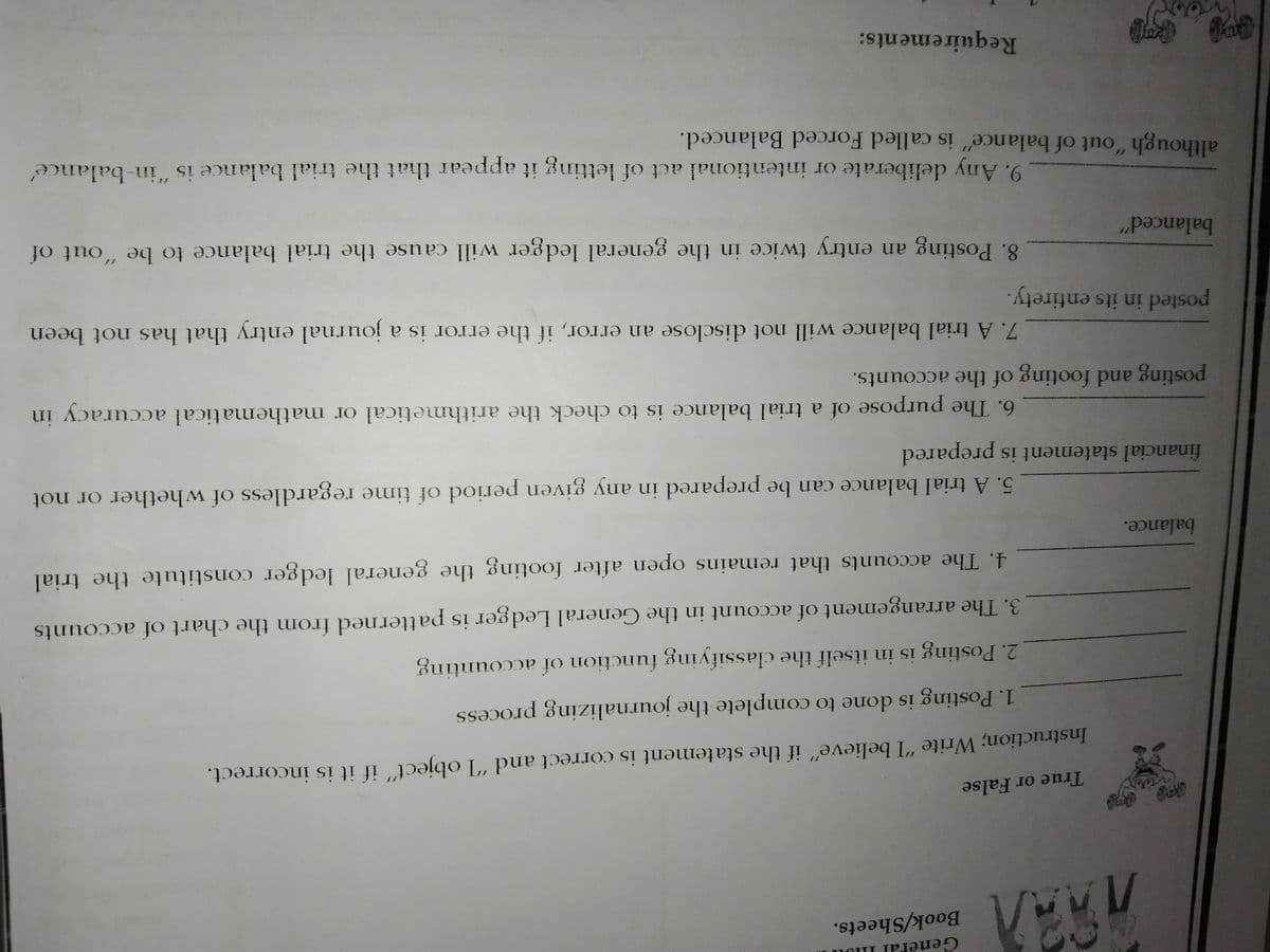 Book/Sheets.
True or False
Instruction; Write "I believe" if the statement is correct and "I object" if it is incorrect.
1. Posting is done to complete the journalizing process
2. Posting is in itself the classifying function of accounting
3. The arrangement of account in the General Ledger is patterned from the chart of accounts
4. The accounts that remains open after footing the general ledger constitute the trial
balance.
5. A trial balance can be prepared in any given period of time regardless of whether or not
financial statement is prepared
6. The purpose of a trial balance is to check the arithmetical or mathematical accuracy in
posting and footing of the accounts.
7. A trial balance will not disclose an error, if the error is a journal entry that has not been
posted in its entirety.
8. Posting an entry twice in the general ledger will cause the trial balance to be "out of
balanced"
although "out of balance" is called Forced Balanced.
11
9. Any deliberate or intentional act of letting it appear that the trial balance is "in-balance
Requirements:
