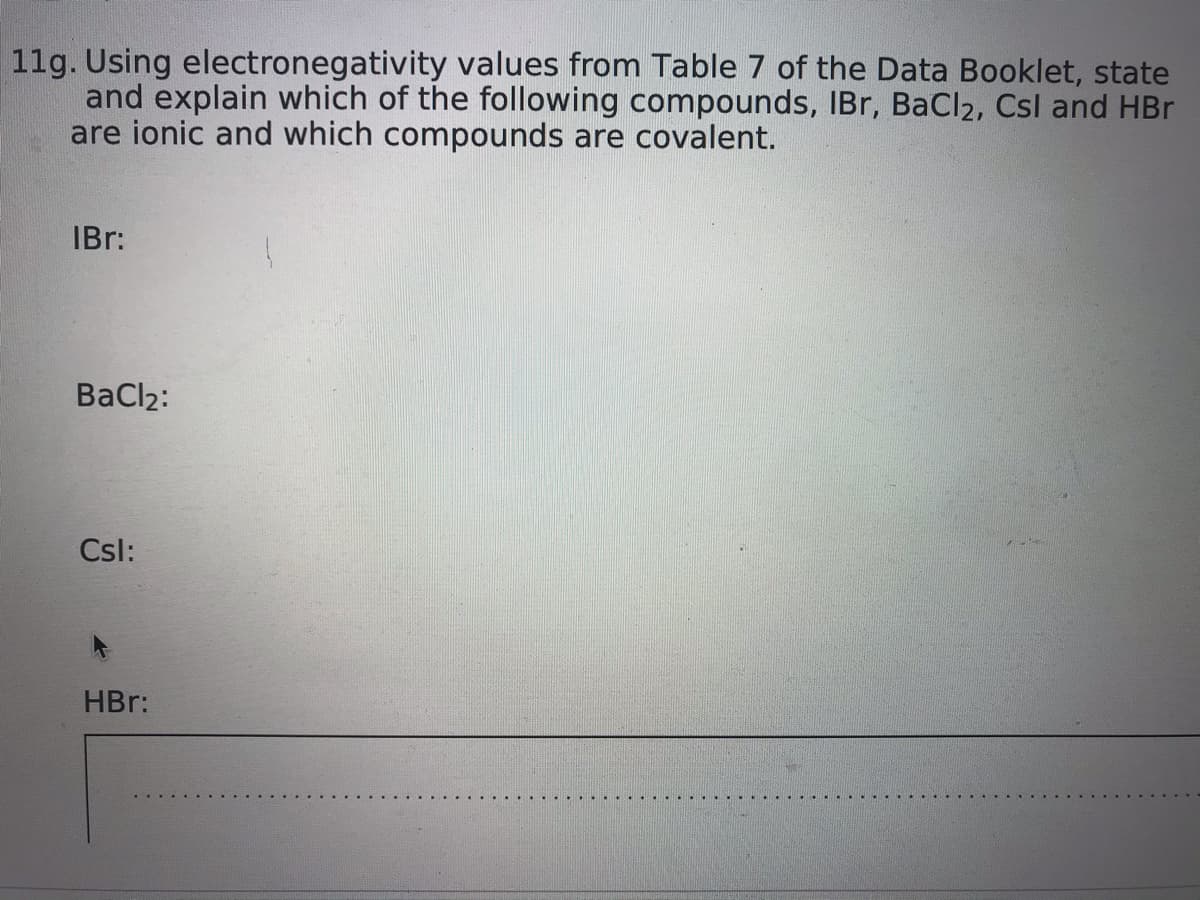 11g. Using electronegativity values from Table 7 of the Data Booklet, state
and explain which of the following compounds, IBr, BaCl2, Csl and HBr
are ionic and which compounds are covalent.
IBr:
BaCl2:
Csl:
HBr:
