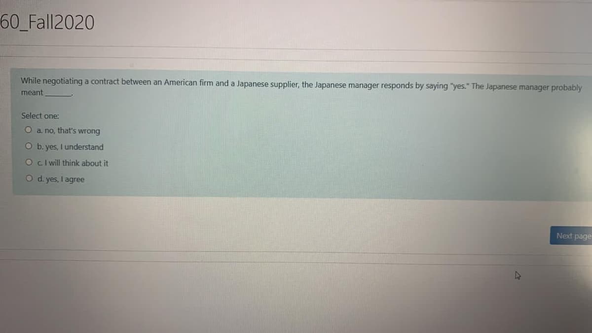 60_Fall2020
While negotiating a contract between an American firm and a Japanese supplier, the Japanese manager responds by saying "yes." The Japanese manager probably
meant
Select one:
O a. no, that's wrong
O b. yes, I understand
Ocl will think about it
O d. yes, I agree
Next page
