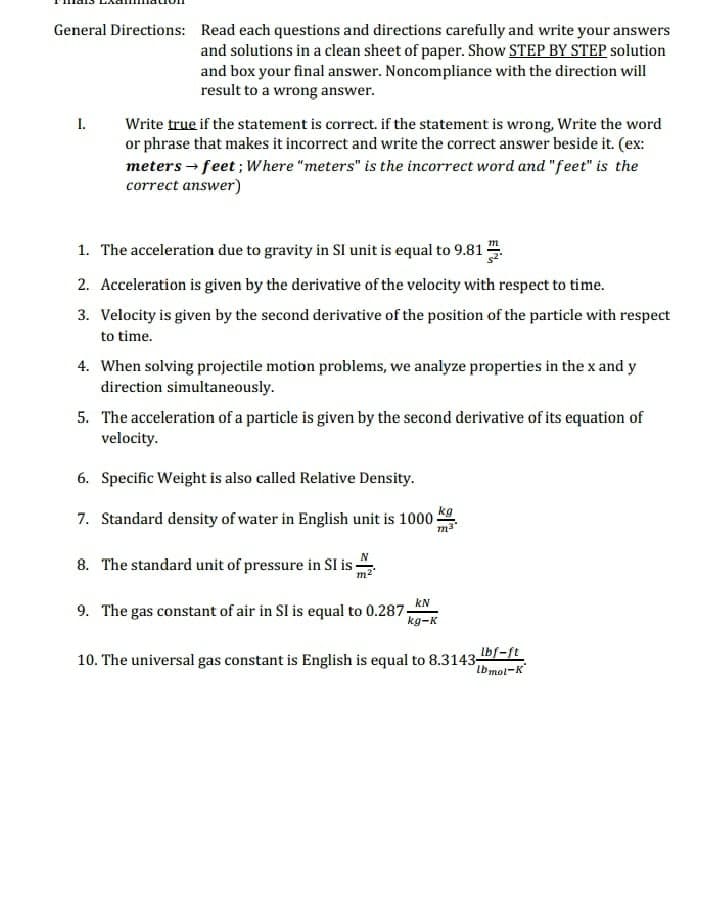 General Directions: Read each questions and directions carefully and write your answers
and solutions in a clean sheet of paper. Show STEP BY STEP solution
and box your final answer. Noncompliance with the direction will
result to a wrong answer.
I. Write true if the statement is correct. if the statement is wrong, Write the word
or phrase that makes it incorrect and write the correct answer beside it. (ex:
meters → feet; Where "meters" is the incorrect word and "feet" is the
correct answer)
1. The acceleration due to gravity in SI unit is equal to 9.81
2. Acceleration is given by the derivative of the velocity with respect to time.
3. Velocity is given by the second derivative of the position of the particle with respect
to time.
4. When solving projectile motion problems, we analyze properties in the x and y
direction simultaneously.
5. The acceleration of a particle is given by the second derivative of its equation of
velocity.
6. Specific Weight is also called Relative Density.
kg
7. Standard density of water in English unit is 1000-
8. The standard unit of pressure in SI is:
kN
9. The gas constant of air in SI is equal to 0.287-
kg-K
10. The universal gas constant is English is equal to 8.3143-
Ibf-ft
lb mol-K
