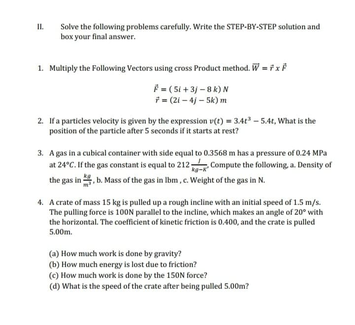 II.
Solve the following problems carefully. Write the STEP-BY-STEP solution and
box your final answer.
1. Multiply the Following Vectors using cross Product method. W = i x
F = ( 5i + 3j – 8 k) N
* = (2i – 4j – 5k) m
2. If a particles velocity is given by the expression v(t) = 3.4t3 – 5.4t, What is the
position of the particle after 5 seconds if it starts at rest?
3. A gas in a cubical container with side equal to 0.3568 m has a pressure of 0.24 MPa
at 24°C. If the gas constant is equal to 212. Compute the following, a. Density of
, b. Mass of the gas in lbm, c. Weight of the gas in N.
kg-K'
the gas in
4. A crate of mass 15 kg is pulled up a rough incline with an initial speed of 1.5 m/s.
The pulling force is 100N parallel to the incline, which makes an angle of 20° with
the horizontal. The coefficient of kinetic friction is 0.400, and the crate is pulled
5.00m.
(a) How much work is done by gravity?
(b) How much energy is lost due to friction?
(c) How much work is done by the 150N force?
(d) What is the speed of the crate after being pulled 5.00m?
