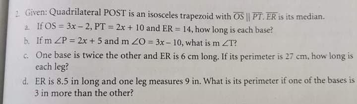 1 Given: Quadrilateral POST is an isosceles trapezoid with OS || PT. ER is its median.
a. If OS = 3x -2, PT = 2x + 10 and ER = 14, how long is each base?
%3D
b. If m ZP = 2x + 5 and m O = 3x - 10, what is m ZT?
c. One base is twice the other and ER is 6 cm long. If its perimeter is 27 cm, how long is
each leg?
d. ER is 8.5 in long and one leg measures 9 in. What is its perimeter if one of the bases is
3 in more than the other?
