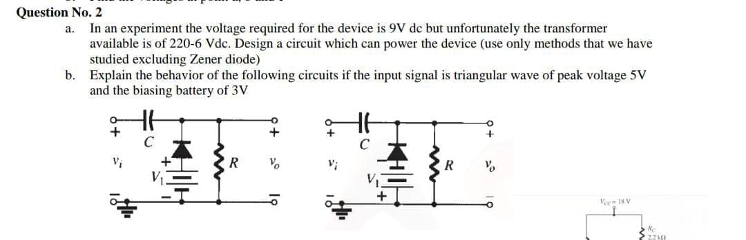 Question No. 2
In an experiment the voltage required for the device is 9V dc but unfortunately the transformer
available is of 220-6 Vdc. Design a circuit which can power the device (use only methods that we have
studied excluding Zener diode)
Explain the behavior of the following circuits if the input signal is triangular wave of peak voltage 5V
and the biasing battery of 3V
а.
b.
C
C
Vo
V;
R
Ver 18 V

