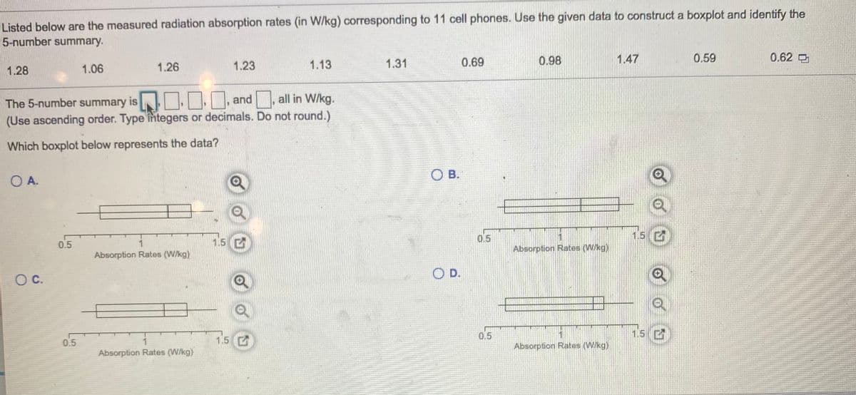 Listed below are the measured radiation absorption rates (in W/kg) corresponding to 11 cell phones. Use the given data to construct a boxplot and identify the
5-number summary.
1.31
0.69
0.98
1.47
0.59
0.62
1.28
1.06
1.26
1.23
1.13
The 5-number summary is . andall in W/kg.
(Use ascending order. Type integers or decimals. Do not round.)
Which boxplot below represents the data?
O A.
O B.
1.5 C
1
Absorption Rates (W/kg)
0.5
1.5
0.5
Absorption Rates (W/kg)
OD.
OC.
0.5
1.5 C
0.5
1
1.5 C
Absorption Rates (Wikg)
Absorption Rates (W/kg)

