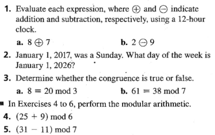 1. Evaluate each expression, where O and e indicate
addition and subtraction, respectively, using a 12-hour
clock.
а. 87
b. 2 e9
2. January 1, 2017, was a Sunday. What day of the week is
January 1, 2026?
3. Determine whether the congruence is true or false.
a. 8 = 20 mod 3
b. 61 = 38 mod 7
In Exercises 4 to 6, perform the modular arithmetic.
4. (25 + 9) mod 6
5. (31 – 11) mod 7
-
