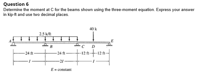 Question 6
Determine the moment at C for the beams shown using the three-moment equation. Express your answer
in kip-ft and use two decimal places.
40 k
2.5 k/ft
D
– 24 ft –
-12 ft+1
-24 ft
E = constant
