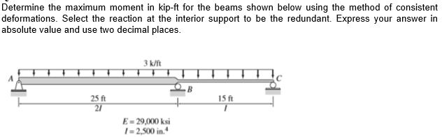 Determine the maximum moment in kip-ft for the beams shown below using the method of consistent
deformations. Select the reaction at the interior support to be the redundant. Express your answer in
absolute value and use two decimal places.
3 k/ft
25 ft
15 ft
21
E = 29,000 ksi
1= 2,500 in.+
