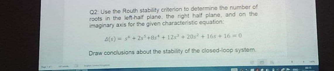 Q2: Use the Routh stability criterion to determine the number of
roots in the left-half plane, the right half plane, and on the
imaginary axis for the given characteristic equation:
4(s) = s + 2s+8s + 12s + 20s + 16s + 16 0
Draw conclusions about the stability of the closed-loop system.
Seghen e Ergtime
OR 15
