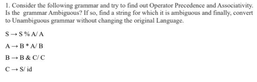 1. Consider the following grammar and try to find out Operator Precedence and Associativity.
Is the grammar Ambiguous? If so, find a string for which it is ambiguous and finally, convert
to Unambiguous grammar without changing the original Language.
S-S% A/ A
A-B* A/ B
B - B & C/ C
C- S/ id
