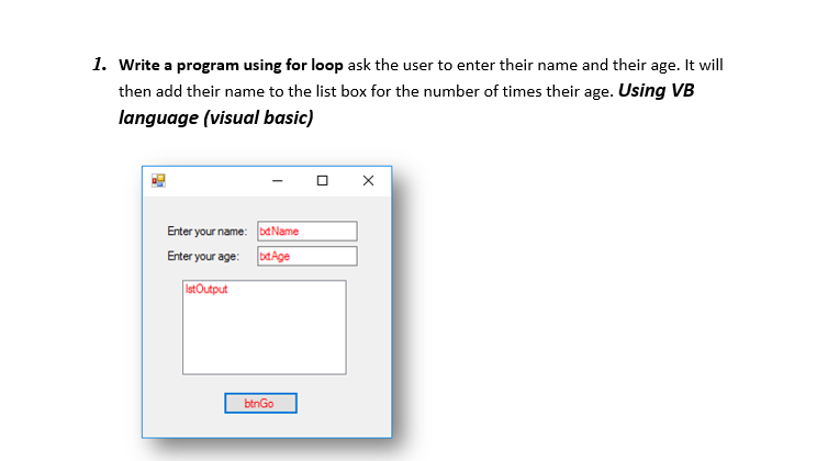 1. Write a program using for loop ask the user to enter their name and their age. It will
then add their name to the list box for the number of times their age. Using VB
language (visual basic)
Enter your name: baName
bdAge
Enter your age:
lst Output
btnGo
