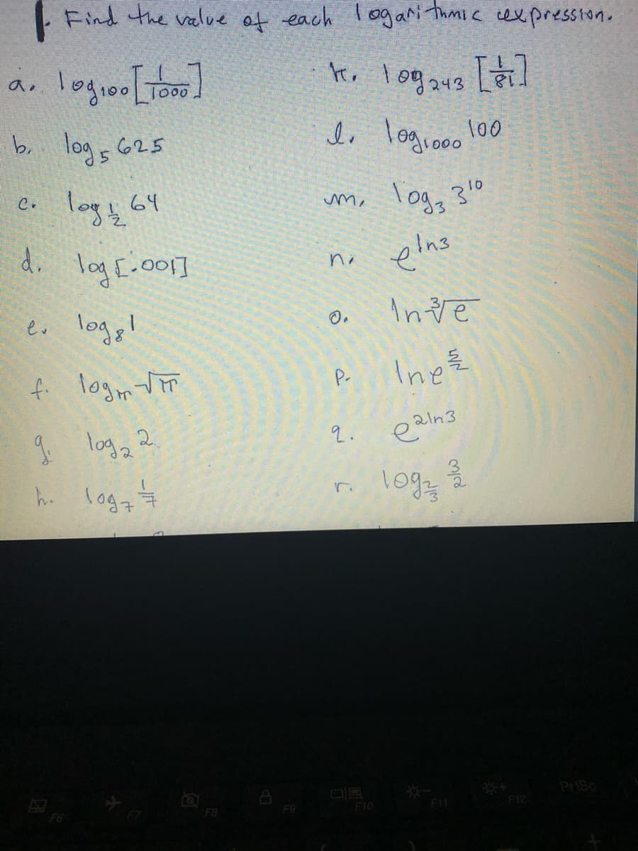 | Find the valve of each logani tumic cexpresston.
1o00
b. log 625
lo logiooo 10
000
Togg 64
di log E.oo]
m, loga 310
C.
log [.001]
elns
ni
e.
logg!
Inve
f logm tr
Ine
P.
aln
loga 2
2.
h. logz 7
log
PriSc
F8
F9
F10
11
F12
