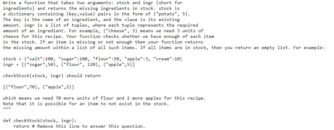Write a function that takes two arguments: stock and ingr (short for
ingredients) and returns the missing ingredients in stock. stock is
a dictionary containing (key,value) pairs in the form of ("potato", 5).
The key is the name of an ingredient, and the vlaue is its existing
amount. ingr is a list of tuples, where each tuple represents the required
amount of an ingredient. For example, ("cheese", 3) means we need 3 units of
cheese for this recipe. Your function checks whether we have enough of each item
in the stock. If an item is missing or not enough then your function returns
the missing amount within a list of all such items. If all items are in stock, then you return an empty list. For example:
stock = {"salt":100, "sugar":100, "flour":50, "apple":3, "cream":10}
ingr = [("sugar",50), ("flour", 120), ("apple",5)]
checkStock(stock, ingr) should return
[("flour",70), ("apple",2)]
which means we need 70 more units of flour and 2 more apples for this recipe.
Note that it is possible for an item to not exist in the stock.
II II II
def checkStock(stock, ingr):
return # Remove this line to answer this question.
