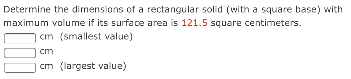 Determine the dimensions of a rectangular solid (with a square base) with
maximum volume if its surface area is 121.5 square centimeters.
cm (smallest value)
cm
cm (largest value)
