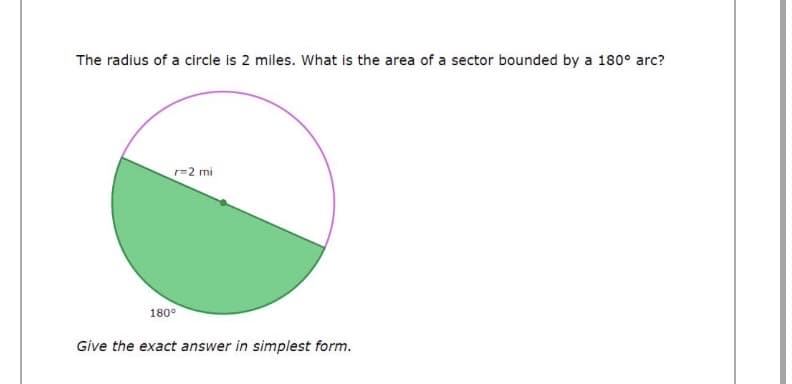 The radius of a circle is 2 miles. What is the area of a sector bounded by a 180° arc?
r=2 mi
180°
Give the exact answer in simplest form.
