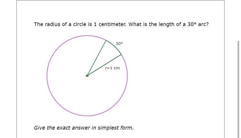 The radius of a circle is 1 centimeter. What is the length of a 30° arc?
30°
r=1 cm
Give the exact answer in simplest form.
