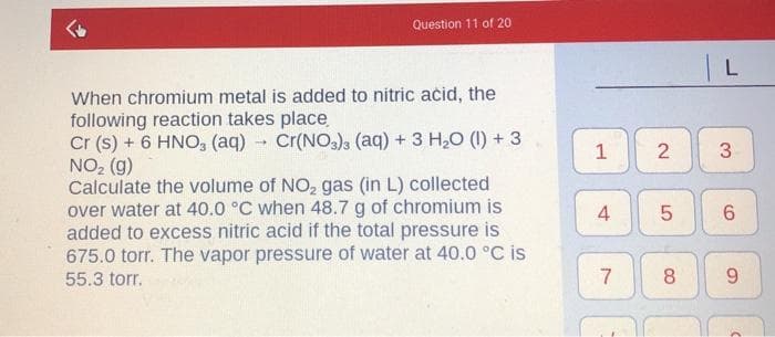 Question 11 of 20
When chromium metal is added to nitric acid, the
following reaction takes place
Cr (s) + 6 HNO, (aq) - Cr(NO), (aq) + 3 H,0 (1) + 3
NO2 (g)
Calculate the volume of NO, gas (in L) collected
over water at 40.0 °C when 48.7 g of chromium is
added to excess nitric acid if the total pressure is
675.0 torr. The vapor pressure of water at 40.0 °C is
2
3
4
55.3 torr.
7
8
